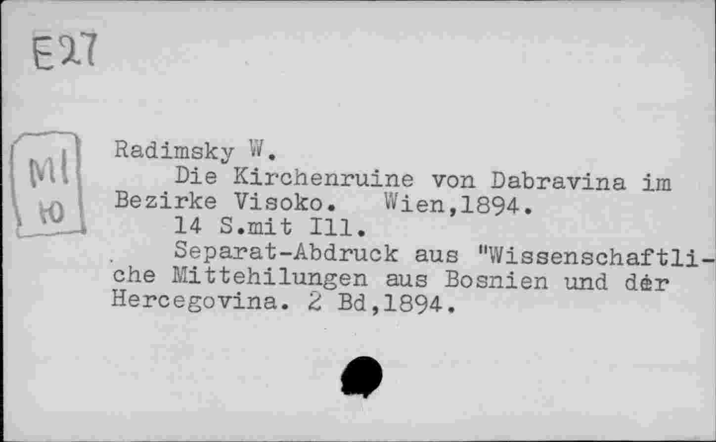 ﻿Radimsky W.
Die Kirchenruine von Dabravina im Bezirke Visoko.	Wien,1894.
14 S.mit Ill.
Separat-Abdruck aus "Wissenschaftli ehe Mittehilungen aus Bosnien und der Hercegovina. 2 Bd,1894.